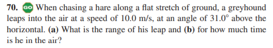 70. Go When chasing a hare along a flat stretch of ground, a greyhound
leaps into the air at a speed of 10.0 m/s, at an angle of 31.0° above the
horizontal. (a) What is the range of his leap and (b) for how much time
is he in the air?
