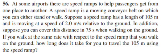 56. At some airports there are speed ramps to help passengers get from
one place to another. A speed ramp is a moving conveyor belt on which
you can either stand or walk. Suppose a speed ramp has a length of 105 m
and is moving at a speed of 2.0 m/s relative to the ground. In addition,
suppose you can cover this distance in 75 s when walking on the ground.
If you walk at the same rate with respect to the speed ramp that you walk
on the ground, how long does it take for you to travel the 105 m using
the speed ramp?
