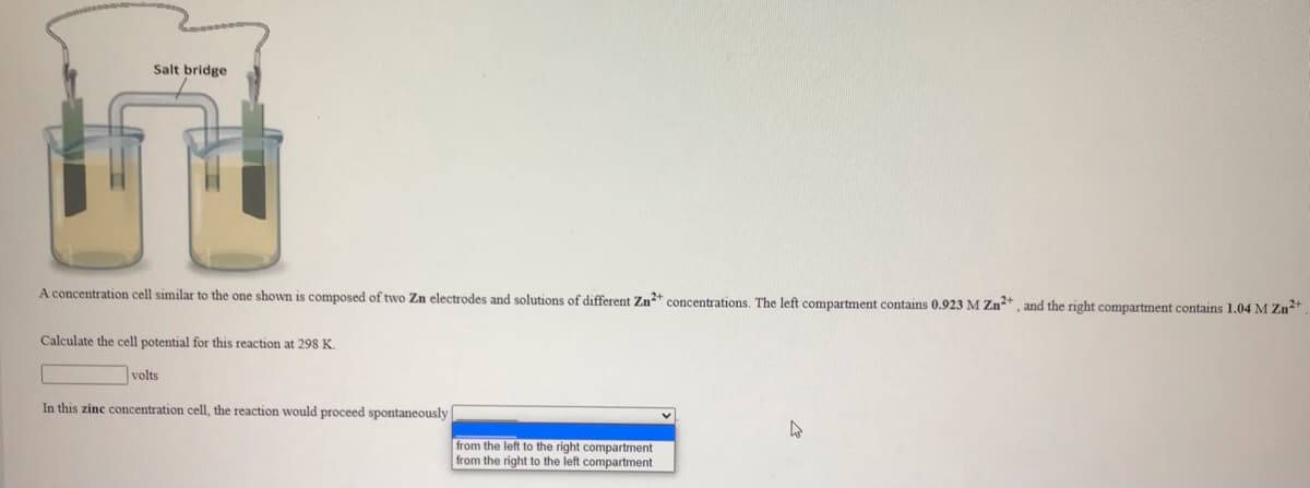 Salt bridge
A concentration cell similar to the one shown is composed of two Zn electrodes and solutions of different Zn+ concentrations. The left compartment contains 0.923 M Zn*, and the right compartment contains 1.04 M Zn*
Calculate the cell potential for this reaction
298 K.
volts
In this zinc concentration cell, the reaction would proceed spontaneously
from the left to the right compartment
from the right to the left compartment
