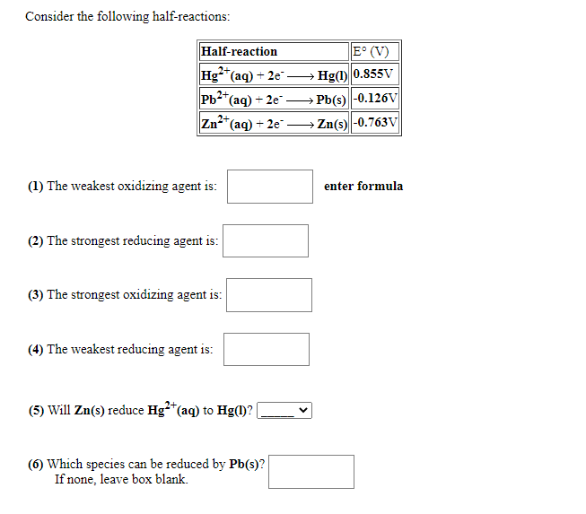 Consider the following half-reactions:
Half-reaction
E° (V)
Hg-"(aq) + 2e"
Hg(1) 0.855V
2+,
Pb2*(aq) + 2e → Pb(s)-0.126V
Zn*(aq) + 2e" – Zn(s) -0.763V
(1) The weakest oxidizing agent is:
enter formula
(2) The strongest reducing agent is:
(3) The strongest oxidizing agent is:
(4) The weakest reducing agent is:
(5) Will Zn(s) reduce Hg*"(aq) to Hg(1?
(6) Which species can be reduced by Pb(s)?
If none, leave box blank.
