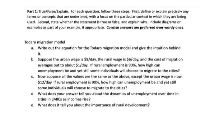 Part 1: True/False/Explain. For each question, follow these steps. First, define or explain precisely any
terms or concepts that are underlined, with a focus on the particular context in which they are being
used. Second, state whether the statement is true or false, and explain why. Include diagrams or
examples as part of your example, if appropriate. Concise answers are preferred over wordy ones.
Todaro migration model
a. Write out the equation for the Todaro migration model and give the intuition behind
it.
b. Suppose the urban wage is $8/day, the rural wage is $6/day, and the cost of migration
averages out to about $1/day. If rural employment is 90%, how high can
unemployment be and yet still some individuals will choose to migrate to the cities?
c. Now suppose all the values are the same as the above, except the urban wage is now
$12/day. If rural employment is 90%, how high can unemployment be and yet still
some individuals will choose to migrate to the cities?
d. What does your answer tell you about the dynamics of unemployment over time in
cities in LMICS as incomes rise?
e. What does it tell you about the importance of rural development?
