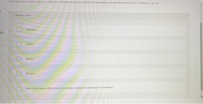 municipar tiona interest- w.HOw mucn orainary ousiness income uosS) Wil ugnt Line asocate 10 Nm on ner acneouie K-1 Tor KA
Mutiple Choice
(S15.000)
06
$2.000
$9.000
SI5.000
None of the choices will be reported as ordinaty business ncome (loss on Schedue K1
