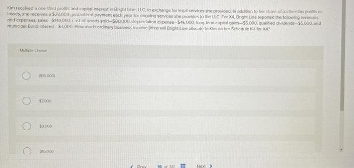 Kim recelved a one third profes and capital interest in Bright Line. LLC, in exchange for legal services she provided. In addeion to her share of partnershp profits or
losses, she recelves a $20.000 quarantéed payment each year for ongoing services she provides to the LLC. For X4. Bright Line reported the folowing tevenues
and expenses: sales-$140,000, cost of goods sold-$80,000, depreciation expense- $46,000, long-term capital gains-$5.000, qualitied dividends-$5.000. and
municipal Bond interest-$3.000. How much ordinary business income loss) wll Bright Line allocate to Kam on her Schedule K.1 for X4?
Multiple Choice
s.000
57000
$9.000
$15.000
Prey
16 of 50
Next >
