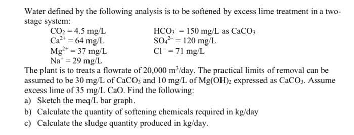 Water defined by the following analysis is to be softened by excess lime treatment in a two-
stage system:
HCO; = 150 mg/L as CaCO;
so = 120 mg/L
Cl= 71 mg/L
CO2 = 4.5 mg/L
Ca2+ = 64 mg/L
Mg²* = 37 mg/L
Na = 29 mg/L
The plant is to treats a flowrate of 20,000 m³/day. The practical limits of removal can be
assumed to be 30 mg/L of CaCO3 and 10 mg/L of Mg(OH)2 expressed as CaCO3. Assume
excess lime of 35 mg/L CaO. Find the following:
a) Sketch the meq/L bar graph.
b) Calculate the quantity of softening chemicals required in kg/day
c) Calculate the sludge quantity produced in kg/day.
