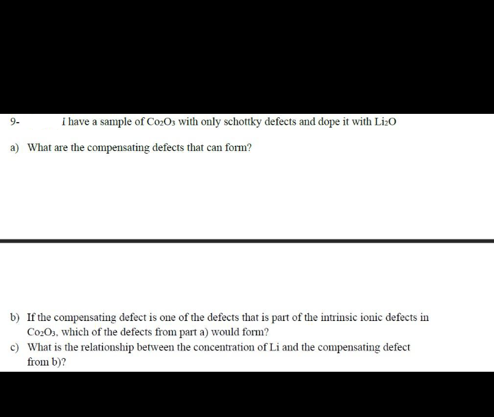i have a sample of Co2O3 with only schottky defects and dope it with Li20
9-
a) What are the compensating defects that can form?
b) If the compensating defect is one of the defects that is part of the intrinsic ionic defects in
Co2O3, which of the defects from part a) would form?
c) What is the relationship between the concentration of Li and the compensating defect
from b)?
