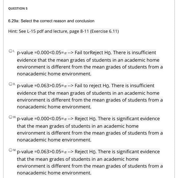 QUESTION 5
6.29a: Select the correct reason and conclusion
Hint: See L-15 pdf and lecture, page 8-11 (Exercise 6.11)
p-value =0.000<0.05=a --> Fail torReject Ho. There is insufficient
evidence that the mean grades of students in an academic home
environment is different from the mean grades of students from a
nonacademic home environment.
OI.
p-value =0.063>0.05-a --> Fail to reject Họ. There is insufficient
evidence that the mean grades of students in an academic home
environment is different from the mean grades of students from a
nonacademic home environment.
Op-value =0.000<0.05=a --> Reject Họ. There is significant evidence
that the mean grades of students in an academic home
environment is different from the mean grades of students from a
nonacademic home environment.
OWp-value =0.063>0.05=a --> Reject Họ. There is significant evidence
that the mean grades of students in an academic home
environment is different from the mean grades of students from a
nonacademic home environment.
