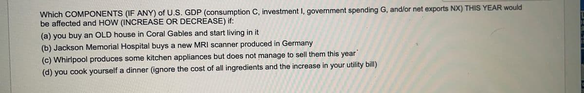 Which COMPONENTS (IF ANY) of U.S. GDP (consumption C, investment I, government spending G, and/or net exports NX) THIS YEAR would
be affected and HOW (INCREASE OR DECREASE) if:
(a) you buy an OLD house in Coral Gables and start living in it
(b) Jackson Memorial Hospital buys a new MRI scanner produced in Germany
(c) Whirlpool produces some kitchen appliances but does not manage to sell them this year
(d) you cook yourself a dinner (ignore the cost of all ingredients and the increase in your utility bill)
