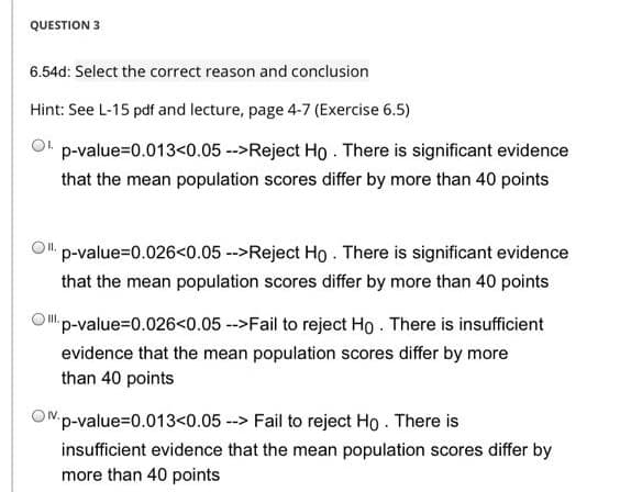 QUESTION 3
6.54d: Select the correct reason and conclusion
Hint: See L-15 pdf and lecture, page 4-7 (Exercise 6.5)
Ot p-value=0.013<0.05 -->Reject Ho . There is significant evidence
that the mean population scores differ by more than 40 points
O" p-value=0.026<0.05 -->Reject Ho . There is significant evidence
that the mean population scores differ by more than 40 points
Op-value=0.026<0.05 -->Fail to reject Ho . There is insufficient
evidence that the mean population scores differ by more
than 40 points
ONp-value=0.013<0.05 --> Fail to reject Ho . There is
insufficient evidence that the mean population scores differ by
more than 40 points
