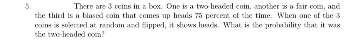 There are 3 coins in a box. One is a two-headed coin, another is a fair coin, and
the third is a biased coin that comes up heads 75 percent of the time. When one of the 3
coins is selected at random and flipped, it shows heads. What is the probability that it was
5.
the two-headed coin?
