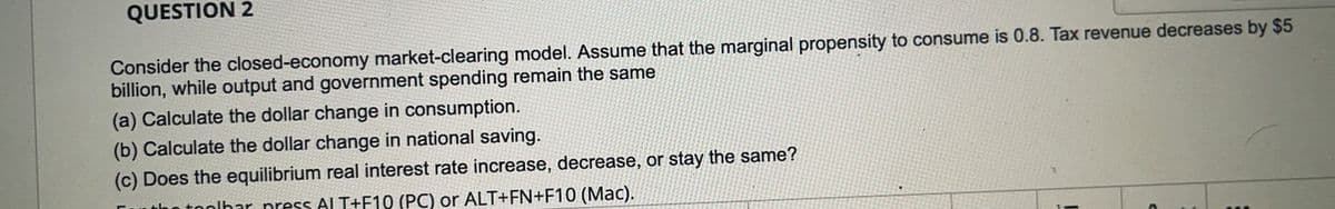 QUESTION 2
Consider the closed-economy market-clearing model. Assume that the marginal propensity to consume is 0.8. Tax revenue decreases by $5
billion, while output and government spending remain the same
(a) Calculate the dollar change in consumption.
(b) Calculate the dollar change in national saving.
(c) Does the equilibrium real interest rate increase, decrease, or stay the same?
n toolhar nress ALT+F10 (PC) or ALT+FN+F10 (Mac).
