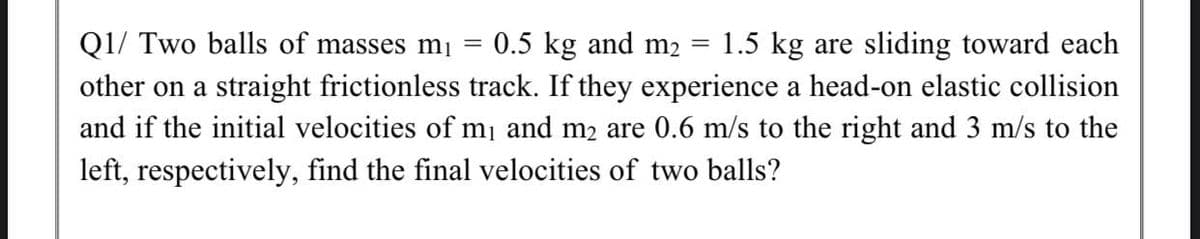 Q1/ Two balls of masses m¡ =
0.5 kg and m2
1.5 kg are sliding toward each
||
other on a straight frictionless track. If they experience a head-on elastic collision
and if the initial velocities of mi and m2 are 0.6 m/s to the right and 3 m/s to the
left, respectively, find the final velocities of two balls?
