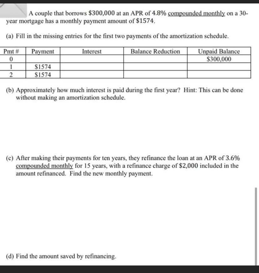 A couple that borrows $300,000 at an APR of 4.8% compounded monthly on a 30-
year mortgage has a monthly payment amount of $1574.
(a) Fill in the missing entries for the first two payments of the amortization schedule.
Balance Reduction
Pmt #
0
1
2
Payment.
$1574
$1574
Interest
Unpaid Balance
$300,000
(b) Approximately how much interest is paid during the first year? Hint: This can be done
without making an amortization schedule.
(c) After making their payments for ten years, they refinance the loan at an APR of 3.6%
compounded monthly for 15 years, with a refinance charge of $2,000 included in the
amount refinanced. Find the new monthly payment.
(d) Find the amount saved by refinancing.