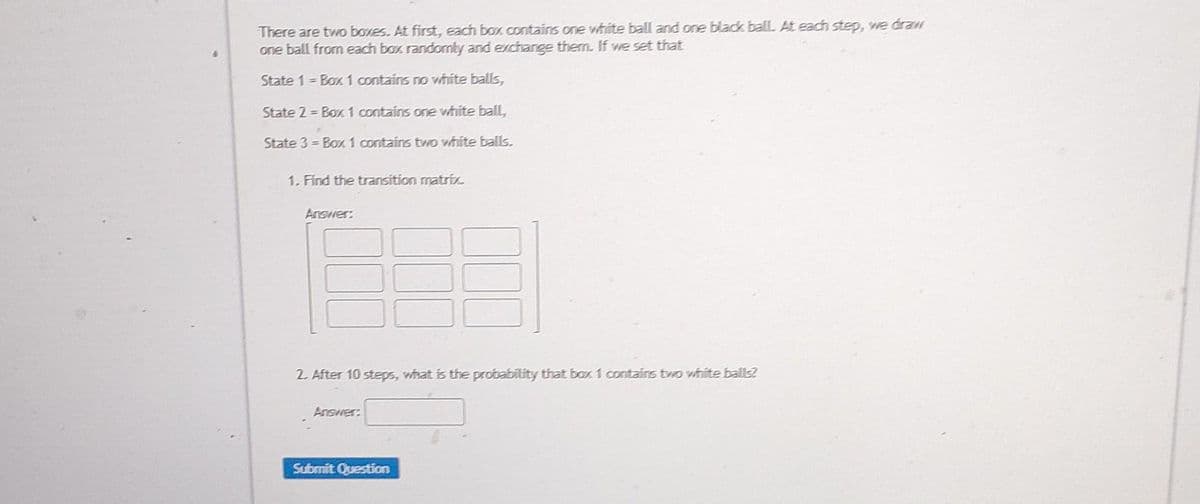 There are two boxes. At first, each box contains one white ball and one black ball. At each step, we draw
one ball from each box randomly and exchange them. If we set that
State 1 = Box 1 contains no white balls,
State 2= Box 1 contains one white ball,
State 3 = Box 1 contains two white balls.
1. Find the transition matrix.
Answer:
2. After 10 steps, what is the probability that box 1 contains two white balls?
Answer:
Submit Question