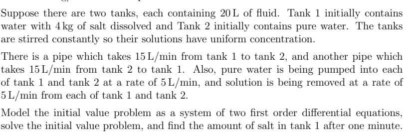 Suppose there are two tanks, each containing 20 L of fluid. Tank 1 initially contains
water with 4kg of salt dissolved and Tank 2 initially contains pure water. The tanks
are stirred constantly so their solutions have uniform concentration.
There is a pipe which takes 15 L/min from tank 1 to tank 2, and another pipe which
takes 15 L/min from tank 2 to tank 1. Also, pure water is being pumped into each
of tank 1 and tank 2 at a rate of 5 L/min, and solution is being removed at a rate of
5 L/min from each of tank 1 and tank 2.
Model the initial value problem as a system of two first order differential equations,
solve the initial value problem, and find the amount of salt in tank 1 after one minute.