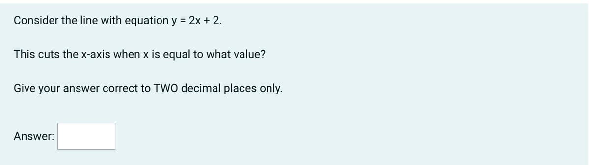 Consider the line with equation y = 2x + 2.
This cuts the x-axis when x is equal to what value?
Give your answer correct to TWO decimal places only.
Answer: