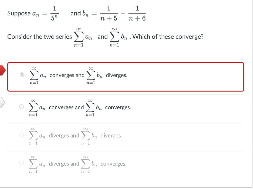 Suppose an
n=1
-
iM8 iM8 iM8
1
5n
Consider the two series
and bn
∞
n=1
an converges and
an diverges and
-
8
an and bn. Which of these converge?
an converges and bn diverges.
n=1
∞
n=1
n=1
n+ 5
∞
n=1
n=1
1
n + 6
bn converges.
bn diverges.
an diverges and bn converges.