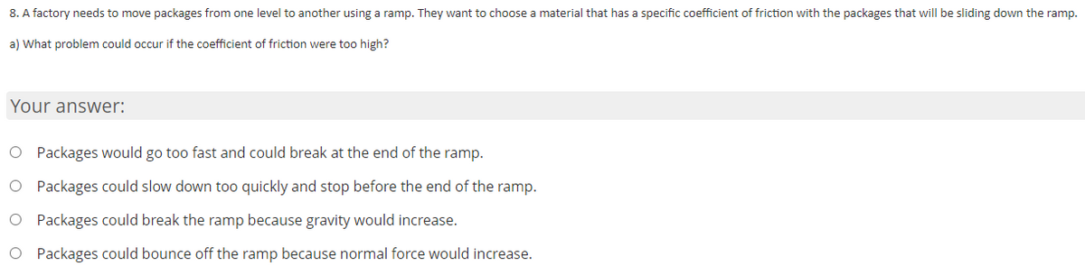 8. A factory needs to move packages from one level to another using a ramp. They want to choose a material that has a specific coefficient of friction with the packages that will be sliding down the ramp.
a) What problem could occur if the coefficient of friction were too high?
Your answer:
O Packages would go too fast and could break at the end of the ramp.
O Packages could slow down too quickly and stop before the end of the ramp.
O Packages could break the ramp because gravity would increase.
O Packages could bounce off the ramp because normal force would increase.
