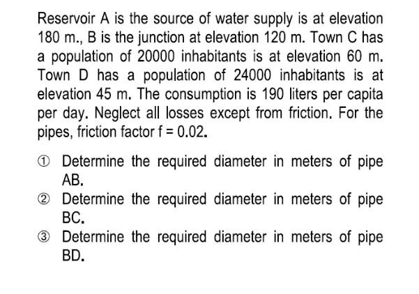 Reservoir A is the source of water supply is at elevation
180 m., B is the junction at elevation 120 m. Town C has
a population of 20000 inhabitants is at elevation 60 m.
Town D has a population of 24000 inhabitants is at
elevation 45 m. The consumption is 190 liters per capita
per day. Neglect all losses except from friction. For the
pipes, friction factor f = 0.02.
Determine the required diameter in meters of pipe
AB.
2 Determine the required diameter in meters of pipe
BC.
3 Determine the required diameter in meters of pipe
BD.