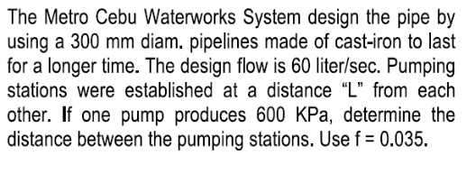 The Metro Cebu Waterworks System design the pipe by
using a 300 mm diam. pipelines made of cast-iron to last
for a longer time. The design flow is 60 liter/sec. Pumping
stations were established at a distance "L" from each
other. If one pump produces 600 KPa, determine the
distance between the pumping stations. Use f = 0.035.