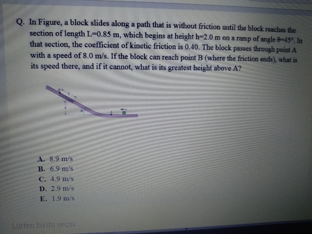 Q. In Figure, a block slides along a path that is without friction until the block reaches the
section of length L=0.85 m, which begins at height h=2.0 m on a ramp of angle 0-45°. In
that section, the coefficient of kinetic friction is 0.40. The block passes through point A
with a speed of 8.0 m/s. If the block can reach point B (where the friction ends), what is
its speed there, and if it cannot, what is its greatest height above A?
A. 8.9 m/s
B. 6.9 m/s
C. 4.9 m/s
D. 2.9 m/s
E. 1.9 m/s
Lütfen birini seçin.
