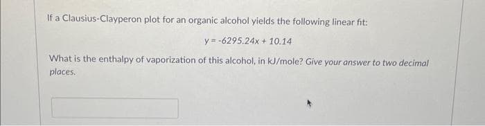 If a Clausius-Clayperon plot for an organic alcohol yields the following linear fit:
y=-6295.24x + 10.14
What is the enthalpy of vaporization of this alcohol, in kJ/mole? Give your answer to two decimal
places.