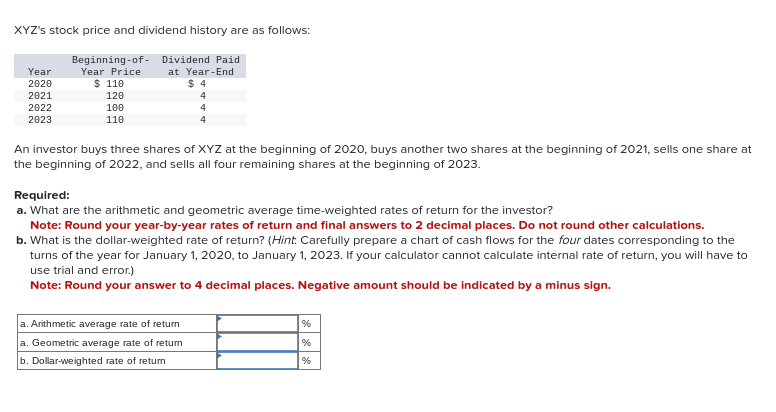 XYZ's stock price and dividend history are as follows:
Beginning of
Year Price
$ 110
Year
2020
2021
2022
2023
120
100
110
Dividend Paid
at Year-End
$4
4
4
4
An investor buys three shares of XYZ at the beginning of 2020, buys another two shares at the beginning of 2021, sells one share at
the beginning of 2022, and sells all four remaining shares at the beginning of 2023.
Required:
a. What are the arithmetic and geometric average time-weighted rates of return for the investor?
Note: Round your year-by-year rates of return and final answers to 2 decimal places. Do not round other calculations.
b. What is the dollar-weighted rate of return? (Hint. Carefully prepare a chart of cash flows for the four dates corresponding to the
turns of the year for January 1, 2020, to January 1, 2023. If your calculator cannot calculate internal rate of return, you will have to
use trial and error.)
Note: Round your answer to 4 decimal places. Negative amount should be indicated by a minus sign.
a. Arithmetic average rate of return
a. Geometric average rate of return
b. Dollar-weighted rate of return
%
%
%