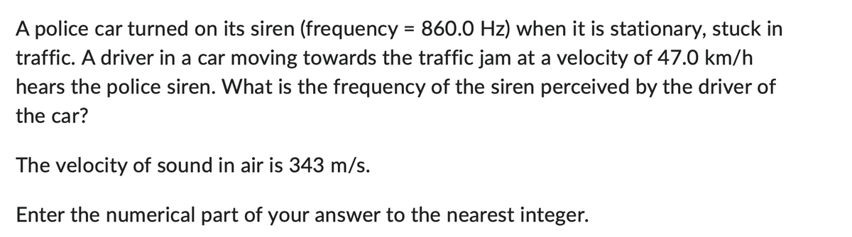 A police car turned on its siren (frequency = 860.0 Hz) when it is stationary, stuck in
traffic. A driver in a car moving towards the traffic jam at a velocity of 47.0 km/h
hears the police siren. What is the frequency of the siren perceived by the driver of
the car?
The velocity of sound in air is 343 m/s.
Enter the numerical part of your answer to the nearest integer.