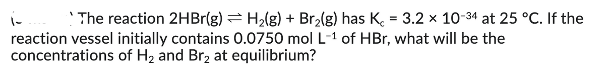 i The reaction 2HBr(g) ⇒ H₂(g) + Br₂(g) has Kc = 3.2 × 10-34 at 25 °C. If the
reaction vessel initially contains 0.0750 mol L-1 of HBr, what will be the
concentrations of H₂ and Br₂ at equilibrium?