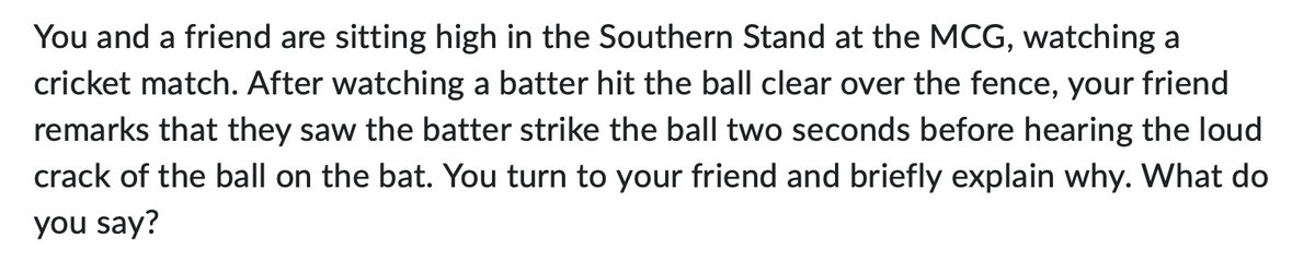 You and a friend are sitting high in the Southern Stand at the MCG, watching a
cricket match. After watching a batter hit the ball clear over the fence, your friend
remarks that they saw the batter strike the ball two seconds before hearing the loud
crack of the ball on the bat. You turn to your friend and briefly explain why. What do
you say?