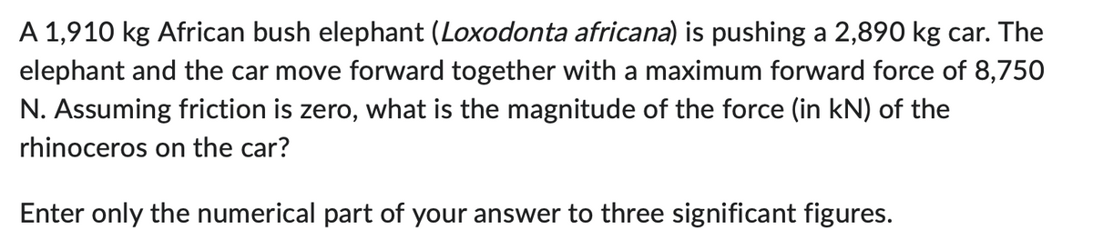 A 1,910 kg African bush elephant (Loxodonta africana) is pushing a 2,890 kg car. The
elephant and the car move forward together with a maximum forward force of 8,750
N. Assuming friction is zero, what is the magnitude of the force (in kN) of the
rhinoceros on the car?
Enter only the numerical part of your answer to three significant figures.