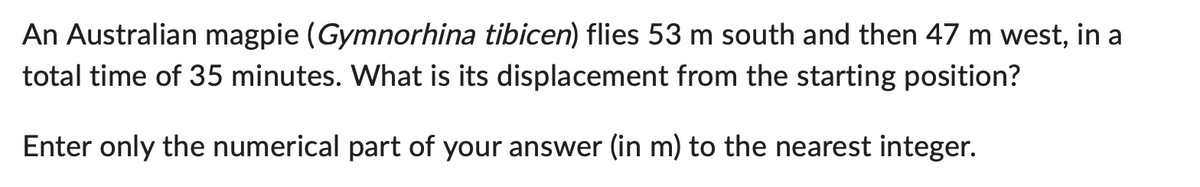 An Australian magpie (Gymnorhina tibicen) flies 53 m south and then 47 m west, in a
total time of 35 minutes. What is its displacement from the starting position?
Enter only the numerical part of your answer (in m) to the nearest integer.