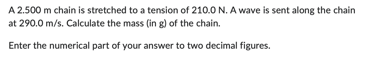 A 2.500 m chain is stretched to a tension of 210.0 N. A wave is sent along the chain
at 290.0 m/s. Calculate the mass (in g) of the chain.
Enter the numerical part of your answer to two decimal figures.