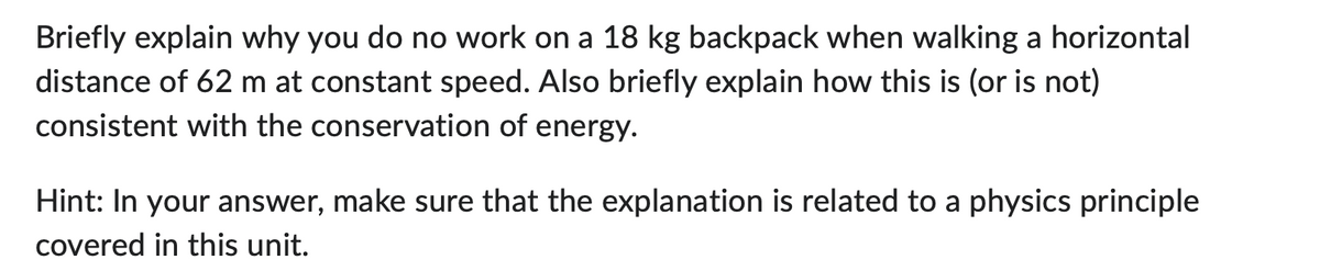 Briefly explain why you do no work on a 18 kg backpack when walking a horizontal
distance of 62 m at constant speed. Also briefly explain how this is (or is not)
consistent with the conservation of energy.
Hint: In your answer, make sure that the explanation is related to a physics principle
covered in this unit.