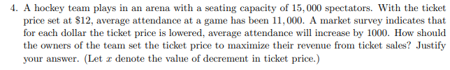 4. A hockey team plays in an arena with a seating capacity of 15,000 spectators. With the ticket
price set at $12, average attendance at a game has been 11,000. A market survey indicates that
for each dollar the ticket price is lowered, average attendance will increase by 1000. How should
the owners of the team set the ticket price to maximize their revenue from ticket sales? Justify
your answer. (Let x denote the value of decrement in ticket price.)