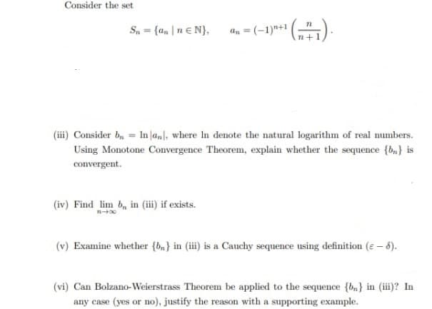 Consider the set
Sn = {ann € N},
¹(+1).
(iv) Find lim b, in (iii) if exists.
=(-1)+1
(iii) Consider b₁ = In an], where In denote the natural logarithm of real numbers.
Using Monotone Convergence Theorem, explain whether the sequence {b} is
convergent.
(v) Examine whether {b} in (iii) is a Cauchy sequence using definition (e-6).
(vi) Can Bolzano-Weierstrass Theorem be applied to the sequence {b} in (iii)? In
any case (yes or no), justify the reason with a supporting example.