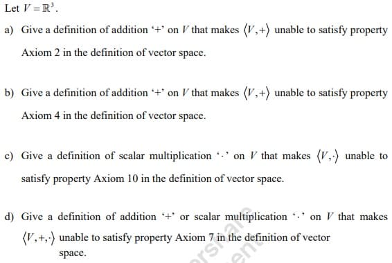 Let V = R³.
a) Give a definition of addition + on V that makes (V,+) unable to satisfy property
Axiom 2 in the definition of vector space.
b) Give a definition of addition '+' on V that makes (V,+) unable to satisfy property
Axiom 4 in the definition of vector space.
c) Give a definition of scalar multiplication
on V that makes (V.) unable to
satisfy property Axiom 10 in the definition of vector space.
d) Give a definition of addition + or scalar
on V that makes
(V,+,-) unable to satisfy property Axiom 7 i
space.
siplication
Afinition of vector