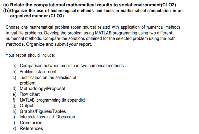 (a) Relate the computational mathematical results to social environment (CLO2)
(b) Organize the use of technological methods and tools in mathematical computation in an
organized manner (CLO3)
Choose one mathematical problem (open source) related with application of numerical methods
in real life problems. Develop the problem using MATLAB programming using two different
numerical methods. Compare the solutions obtained for the selected problem using the both
methods. Organize and submit your report.
Your report should include:
a) Comparison between more than two numerical methods
b) Problem statement
c) Justification on the selection of
problem
d) Methodology/Proposal
e) Flow chart
f) MATLAB programming (in appendix)
g) Output
h) Graphs/Figures/Tables
i) Interpretations and Discussion
j) Conclusion
k) References