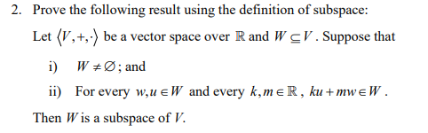 2. Prove the following result using the definition of subspace:
Let (V,+,-) be a vector space over R and WCV. Suppose that
i)
W + Ø ; and
ii) For every w,u =W and every k, meR, ku+mwEW.
Then Wis a subspace of V.