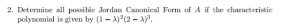 2. Determine all possible Jordan Canonical Form of A if the characteristic
polynomial
is given by (1-1)²(2-1)³.