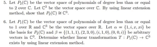 5. Let P₂(C) be the vector space of polynomials of degree less than or equal
to 2 over C. Let C³ be the vector space over C. By using linear extension
method, show that P₂(C) = C³.
6. Let P₁(C) be the vector space of polynomials of degree less than or equal
to 1 over R and C³ be the vector space over R. Let a = {1,i, x, zi} be
the basis for P₂ (C) and 3 = {(1, 1, 1), (2, 3,0), (i, 1,0), (0, 0, i)} be arbitrary
vectors in C³. Determine whether linear transformation T: P₁(C) → C³
exists by using linear extension method.