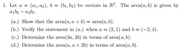 1. Let a = (a1, a2), b = (b1,b2) be vectors in R². The area(a, b) is given by
a1b₂-a2b₁.
(a.) Show that the area(a, a + b) = area(a, b).
(b.) Verify the statement in (a.) when a = (2, 1) and b = (-2,4).
(c.) Determine the area(3a, 26) in terms of area(a, b).
(d.) Determine the area(a, a + 2b) in terms of area(a, b).