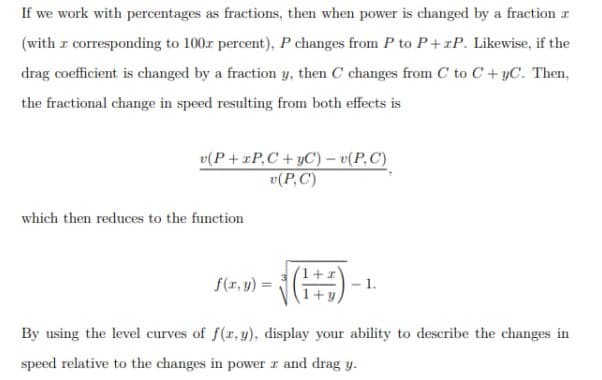 If we work with percentages as fractions, then when power is changed by a fraction a
(with a corresponding to 100 percent), P changes from P to P+xP. Likewise, if the
drag coefficient is changed by a fraction y, then C changes from C to C+yC. Then,
the fractional change in speed resulting from both effects is
v(P+ TP, C+yC) − v(P.C)
v(P, C)
which then reduces to the function
f(x, y) =
√(1) -
1.
By using the level curves of f(x, y), display your ability to describe the changes in
speed relative to the changes in power z and drag y.