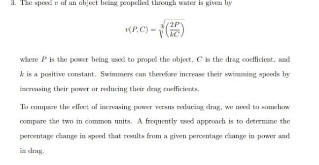 3. The speed of an object being propelled through water is given by
v(P, C) =
(2P
where P is the power being used to propel the object, C is the drag coefficient, and
k is a positive constant. Swimmers can therefore increase their swimming speeds by
increasing their power or reducing their drag coefficients.
To compare the effect of increasing power versus reducing drag, we need to somehow
compare the two in common units. A frequently used approach is to determine the
percentage change in speed that results from a given percentage change in power and
in drag.