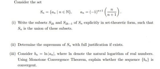 Consider the set
Sn = {ann € N},
=(-1)"+1
“¹(n+1).
(i) Write the subsets S2 and S2k-1 of Sn, explicitly in set-theoretic form, such that
Sa is the union of these subsets.
(ii) Determine the supremum of S₁, with full justification if exists.
(iii) Consider b₁ = In an], where In denote the natural logarithm of real numbers.
Using Monotone Convergence Theorem, explain whether the sequence {b} is
convergent.