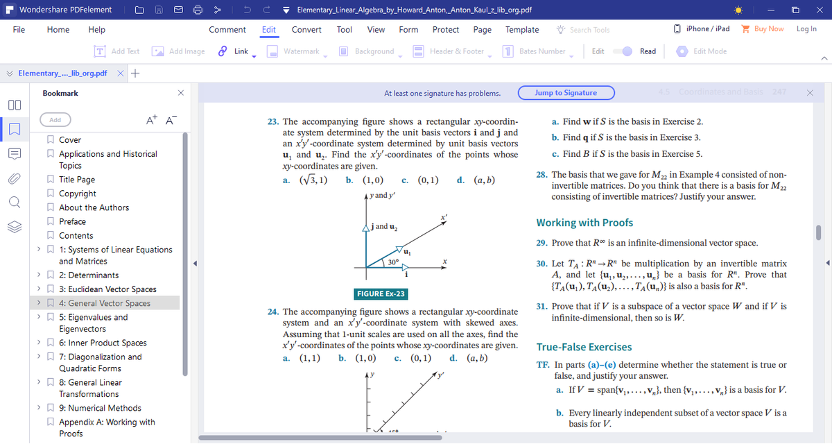 Wondershare PDFelement
File Home Help
T Add Text
Elementary_..._lib_org.pdf x +
Bookmark
Add
□ O
ΣΣΣΣΣΣ
A+ A
Cover
Applications and Historical
Topics
Title Page
Copyright
About the Authors
Preface
Contents
> 1: Systems of Linear Equations
and Matrices
>
2: Determinants
>
3: Euclidean Vector Spaces
>4: General Vector Spaces
> 5: Eigenvalues and
Eigenvectors
>
6: Inner Product Spaces
7: Diagonalization and
Quadratic Forms
Add Image Link
>
> 8: General Linear
Transformations
>9: Numerical Methods
Appendix A: Working with
Proofs
se
Elementary_Linear_Algebra_by_Howard_Anton, Anton_Kaul_z_lib_org.pdf
Comment Edit Convert Tool View Form Protect Page Template
Watermark
Background
In
Header & Footer 1 Bates Number
At least one signature has problems.
23. The accompanying figure shows a rectangular xy-coordin-
ate system determined by the unit basis vectors i and j and
an x'y'-coordinate system determined by unit basis vectors
u₁ and u₂. Find the x'y'-coordinates of the points whose
xy-coordinates are given.
a. (√3,1)
b. (1,0)
c. (0,1) d. (a,b)
Ay and y'
j and u₂
30°
x
FIGURE Ex-23
24. The accompanying figure shows a rectangular xy-coordinate
system and an x'y'-coordinate system with skewed axes.
Assuming that 1-unit scales are used on all the axes, find the
x'y'-coordinates of the points whose xy-coordinates are given.
a. (1,1) b. (1,0) c. (0,1) d. (a, b)
APO
u₁
iPhone/iPad
Buy Now
Edit Mode
4.5 Coordinates and Basis 247
a. Find w if S is the basis in Exercise 2.
b. Find q if S is the basis in Exercise 3.
c. Find B if S is the basis in Exercise 5.
28. The basis that we gave for M₂2 in Example 4 consisted of non-
invertible matrices. Do you think that there is a basis for M22
consisting of invertible matrices? Justify your answer.
Working with Proofs
29. Prove that R* is an infinite-dimensional vector space.
30. Let TARR" be multiplication by an invertible matrix
A, and let {u₁, ₂,..., u} be a basis for R". Prove that
{TA(U₁), TA (U₂),..., TA (un)} is also a basis for R".
31. Prove that if V is a subspace of a vector space W and if V is
infinite-dimensional, then so is W.
True-False Exercises
TF. In parts (a)-(e) determine whether the statement is true or
false, and justify your answer.
a. If V = span{v₁,...,Vn}, then {v₁,...,v} is a basis for V.
b. Every linearly independent subset of a vector space V is a
basis for V.
Search Tools
Edit
Jump to Signature
Read
Log In
x