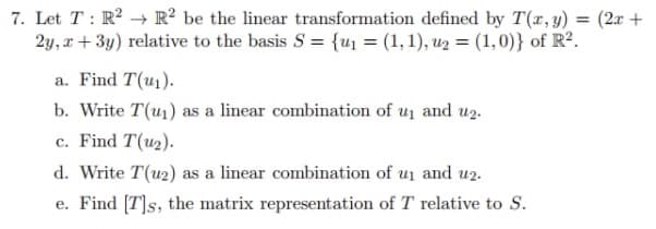 7. Let T: R² R2 be the linear transformation defined by T(x, y) = (2x +
2y, x+3y) relative to the basis S = {u₁ = (1, 1), u₂ = (1, 0)} of R².
a. Find T(u₁).
b. Write T(₁) as a linear combination of u₁ and u₂.
c. Find T(u₂).
d. Write T(u2) as a linear combination of u₁ and u2.
e. Find [T]s, the matrix representation of T relative to S.