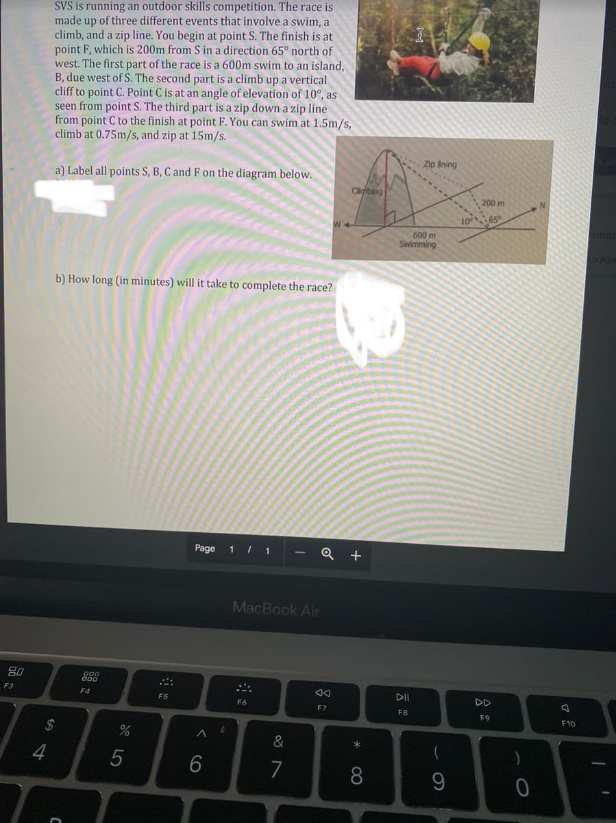 SVS is running an outdoor skills competition. The race is
made up of three different events that involve a swim, a
climb, and a zip line. You begin at point S. The finish is at
point F, which is 200m from S in a direction 65° north of
west. The first part of the race is a 600m swim to an island,
B, due west of S. The second part is a climb up a vertical
cliff to point C. Point C is at an angle of elevation of 10°, as
seen from point S. The third part is a zip down a zip line
from point C to the finish at point F. You can swim at 1.5m/s,
climb at 0.75m/s, and zip at 15m/s.
Zip lining
a) Label all points S, B, C and F on the diagram below.
Climbing
200 m
10 65
hmer
600 m
Swimming
o Kin
b) How long (in minutes) will it take to complete the race?
Page 1 / 1
Q +
MacBook Air
80
F3
F4
DII
DD
F5
F6
E7
F8
F9
F10
&
7
8.
< cO
O LO
