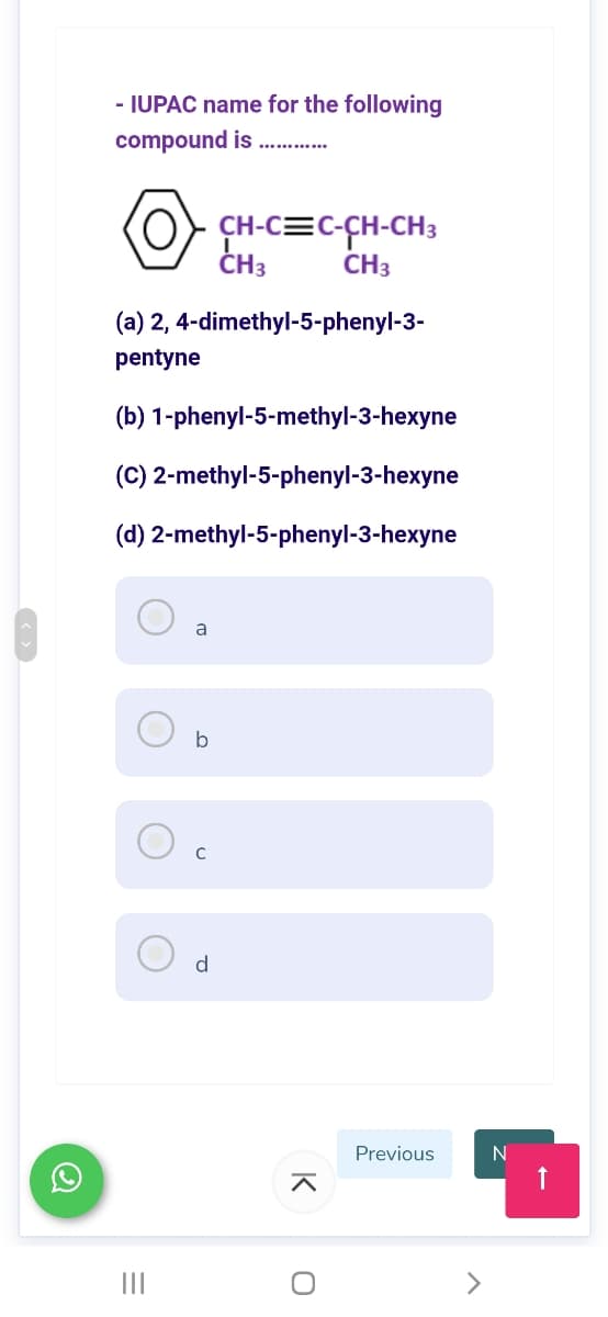 - IUPAC name for the following
compound is
(O
ÇH-C=C-CH-CH3
CH3
CH3
(a) 2, 4-dimethyl-5-phenyl-3-
pentyne
(b) 1-phenyl-5-methyl-3-hexyne
(C) 2-methyl-5-phenyl-3-hexyne
(d) 2-methyl-5-phenyl-3-hexyne
a
b
d
Previous
N
<>
