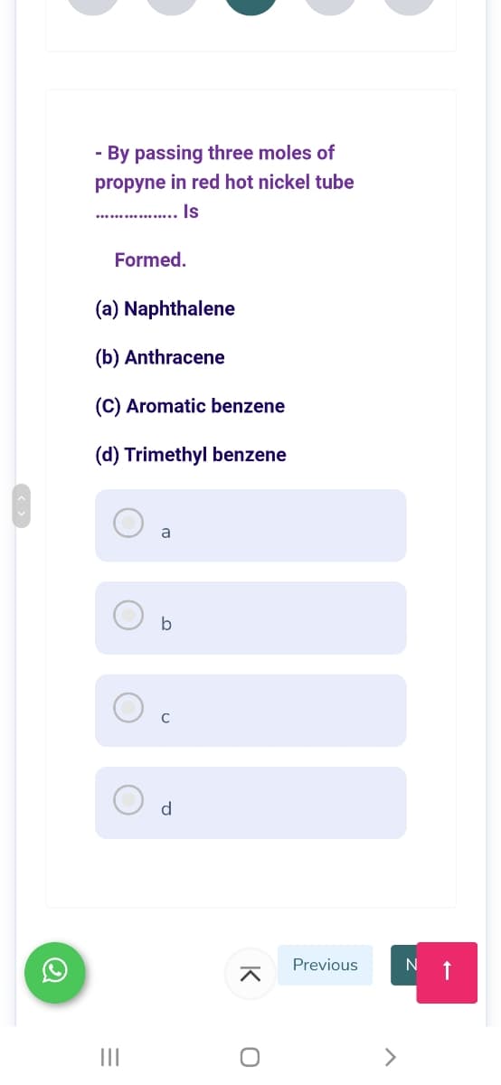 - By passing three moles of
propyne in red hot nickel tube
..... . Is
Formed.
(a) Naphthalene
(b) Anthracene
(C) Aromatic benzene
(d) Trimethyl benzene
a
b
C
d
Previous
N 1
K
