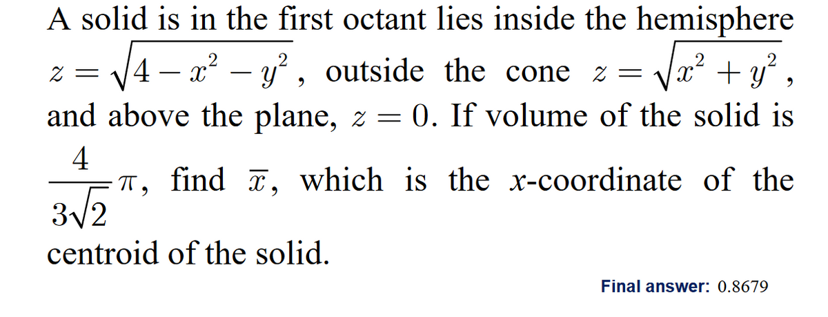 A solid is in the first octant lies inside the hemisphere
√√4
2 = 4 – x² - y², outside the cone z √x² + y²,
=
and above the plane, z = 0. If volume of the solid is
4
T, find , which is the x-coordinate of the
3√2
centroid of the solid.
Final answer: 0.8679